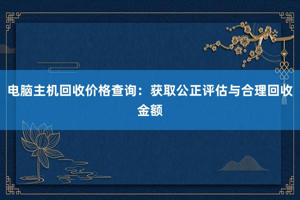 电脑主机回收价格查询：获取公正评估与合理回收金额